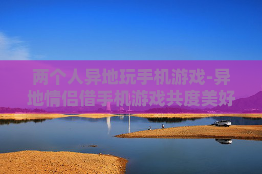 两个人异地玩手机游戏-异地情侣借手机游戏共度美好时光