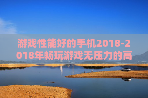 游戏性能好的手机2018-2018年畅玩游戏无压力的高配置手机