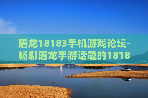 屠龙18183手机游戏论坛-畅聊屠龙手游话题的18183手机论坛