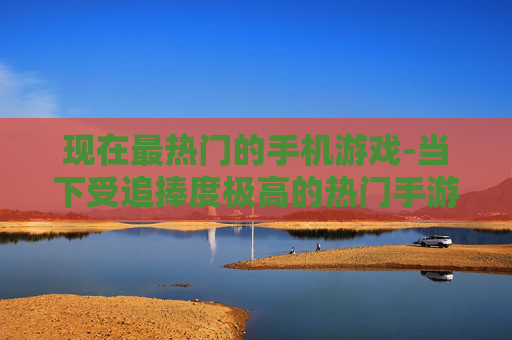 现在最热门的手机游戏-当下受追捧度极高的热门手游推荐