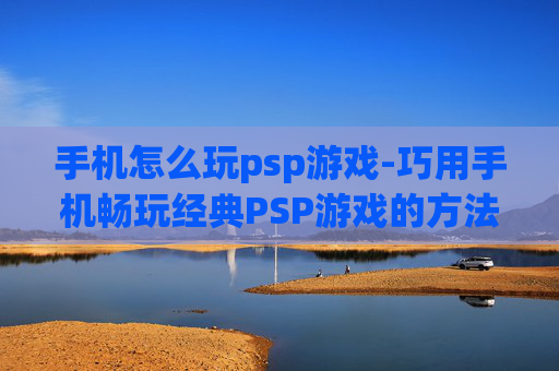 手机怎么玩psp游戏-巧用手机畅玩经典PSP游戏的方法