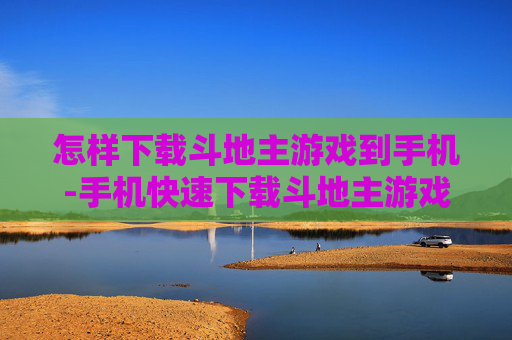 怎样下载斗地主游戏到手机-手机快速下载斗地主游戏的实用方法