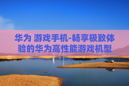 华为 游戏手机-畅享极致体验的华为高性能游戏机型