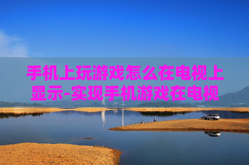 手机上玩游戏怎么在电视上显示-实现手机游戏在电视大屏展示的方法