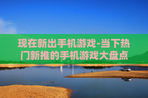 现在新出手机游戏-当下热门新推的手机游戏大盘点