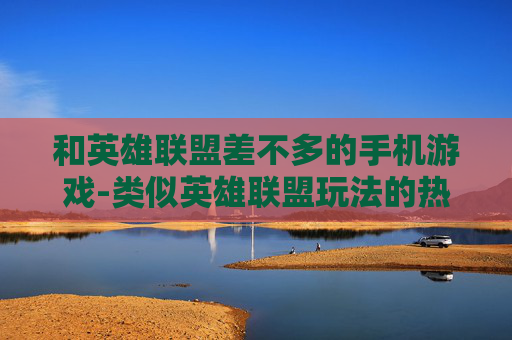 和英雄联盟差不多的手机游戏-类似英雄联盟玩法的热门手机游戏推荐