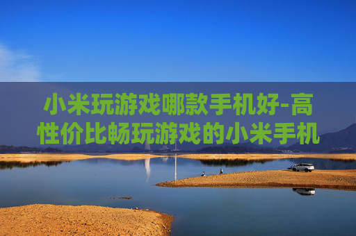 小米玩游戏哪款手机好-高性价比畅玩游戏的小米手机推荐