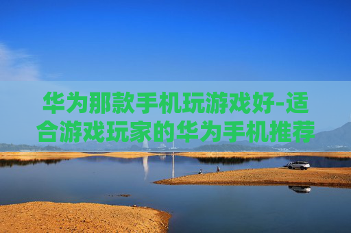 华为那款手机玩游戏好-适合游戏玩家的华为手机推荐