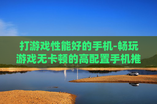 打游戏性能好的手机-畅玩游戏无卡顿的高配置手机推荐