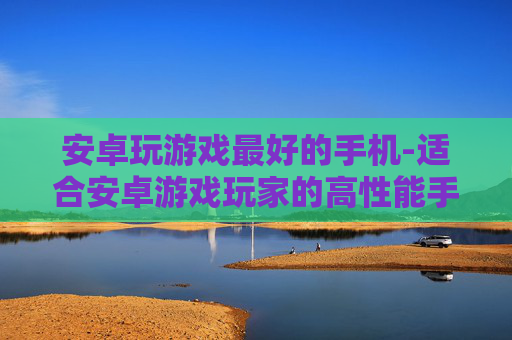 安卓玩游戏最好的手机-适合安卓游戏玩家的高性能手机推荐