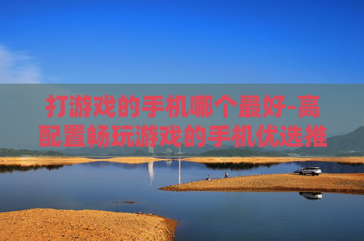 打游戏的手机哪个最好-高配置畅玩游戏的手机优选推荐
