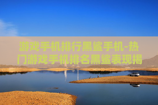 游戏手机排行黑鲨手机-热门游戏手机排名黑鲨表现揭秘