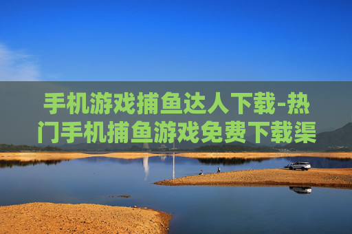 手机游戏捕鱼达人下载-热门手机捕鱼游戏免费下载渠道