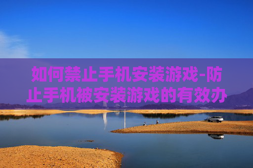 如何禁止手机安装游戏-防止手机被安装游戏的有效办法