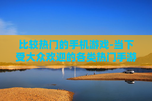 比较热门的手机游戏-当下受大众欢迎的各类热门手游推荐