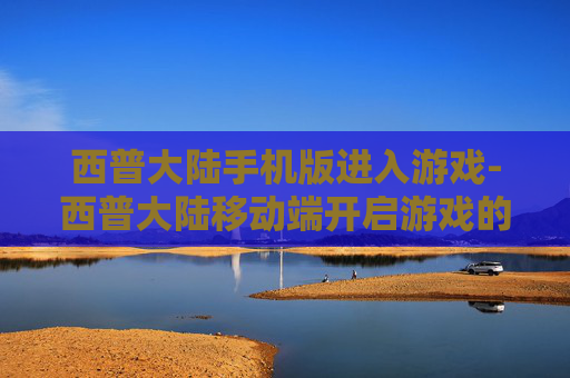 西普大陆手机版进入游戏-西普大陆移动端开启游戏的便捷途径