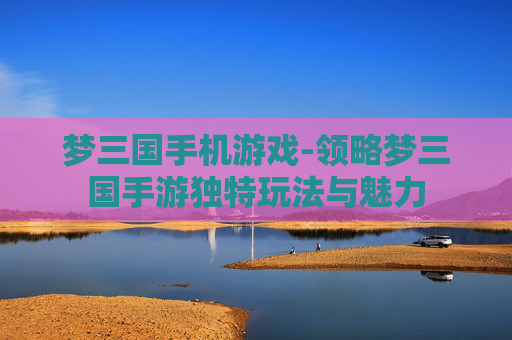 梦三国手机游戏-领略梦三国手游独特玩法与魅力
