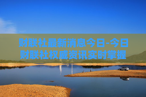 财联社最新消息今日-今日财联社权威资讯实时掌握