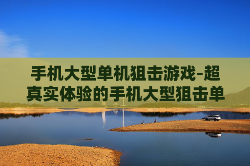 手机大型单机狙击游戏-超真实体验的手机大型狙击单机佳作