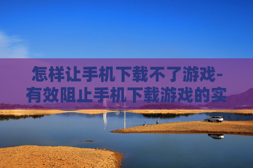 怎样让手机下载不了游戏-有效阻止手机下载游戏的实用方法