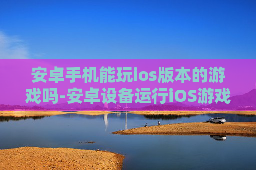 安卓手机能玩ios版本的游戏吗-安卓设备运行iOS游戏可行性探究