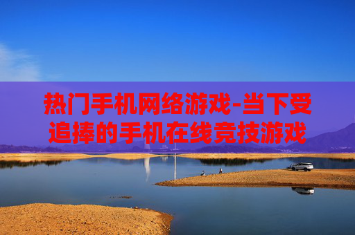 热门手机网络游戏-当下受追捧的手机在线竞技游戏