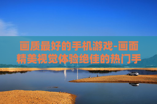 画质最好的手机游戏-画面精美视觉体验绝佳的热门手游