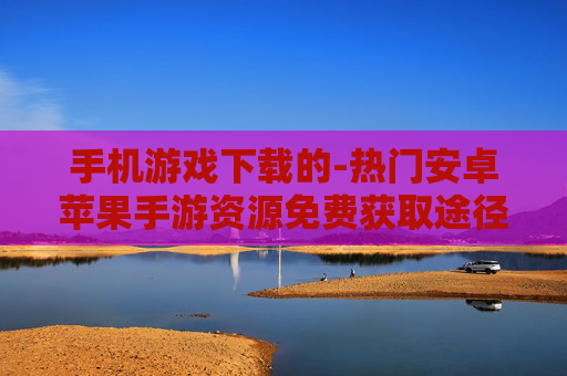 手机游戏下载的-热门安卓苹果手游资源免费获取途径