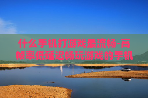 什么手机打游戏最流畅-高帧率低延迟畅玩游戏的手机推荐