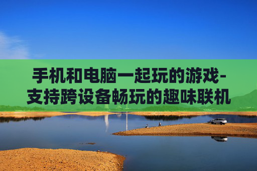 手机和电脑一起玩的游戏-支持跨设备畅玩的趣味联机游戏
