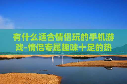 有什么适合情侣玩的手机游戏-情侣专属趣味十足的热门手机游戏推荐