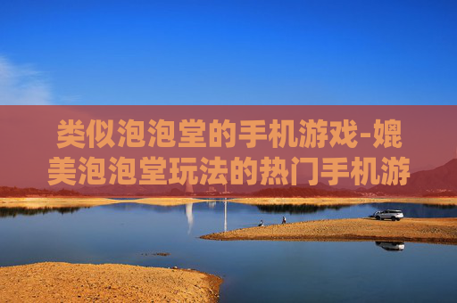 类似泡泡堂的手机游戏-媲美泡泡堂玩法的热门手机游戏推荐
