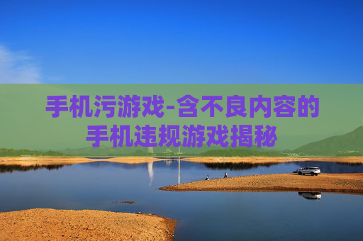 手机污游戏-含不良内容的手机违规游戏揭秘