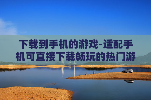下载到手机的游戏-适配手机可直接下载畅玩的热门游戏
