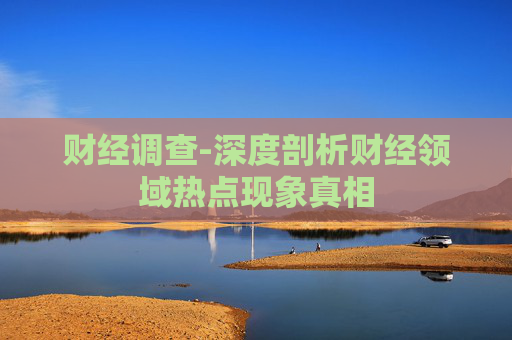 财经调查-深度剖析财经领域热点现象真相