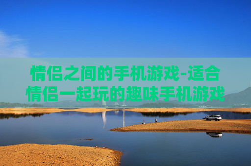 情侣之间的手机游戏-适合情侣一起玩的趣味手机游戏推荐