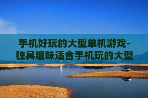 手机好玩的大型单机游戏-独具趣味适合手机玩的大型单游推荐