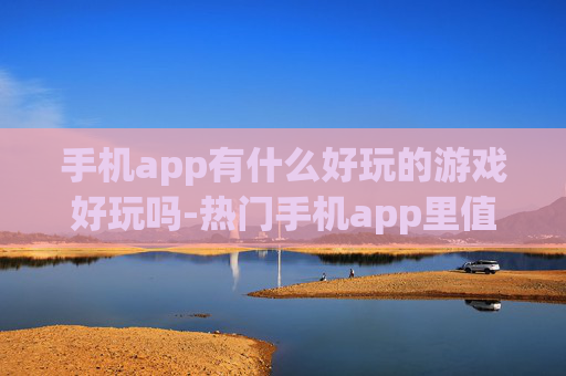 手机app有什么好玩的游戏好玩吗-热门手机app里值得一玩的趣味游戏推荐