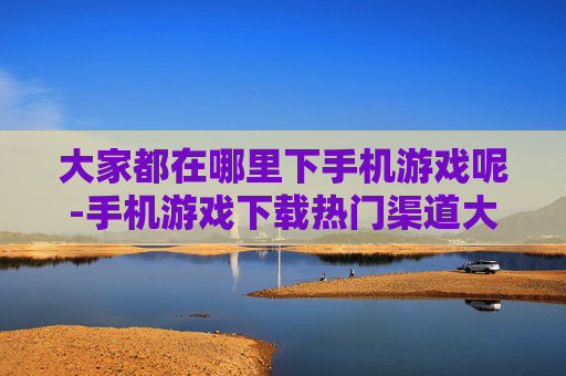 大家都在哪里下手机游戏呢-手机游戏下载热门渠道大揭秘