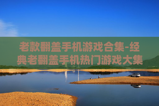 老款翻盖手机游戏合集-经典老翻盖手机热门游戏大集合