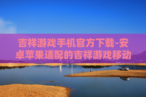 吉祥游戏手机官方下载-安卓苹果适配的吉祥游戏移动端下载渠道