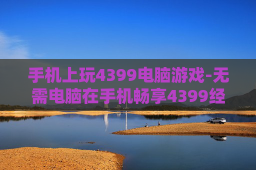 手机上玩4399电脑游戏-无需电脑在手机畅享4399经典游戏