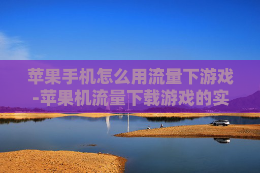 苹果手机怎么用流量下游戏-苹果机流量下载游戏的实用方法