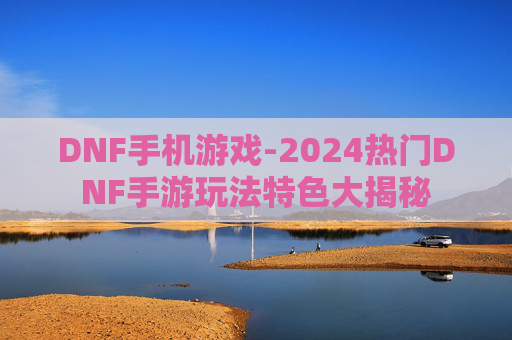 DNF手机游戏-2024热门DNF手游玩法特色大揭秘