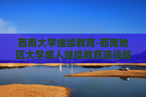 西南大学继续教育-西南地区大学成人继续教育途径解析