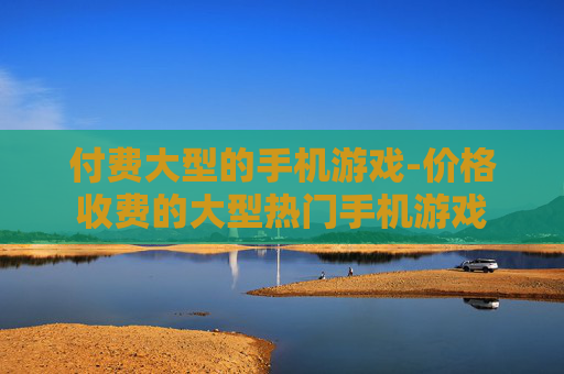 付费大型的手机游戏-价格收费的大型热门手机游戏