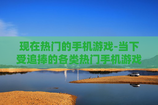 现在热门的手机游戏-当下受追捧的各类热门手机游戏