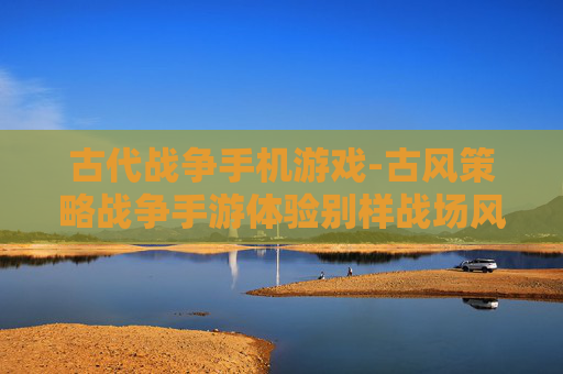 古代战争手机游戏-古风策略战争手游体验别样战场风云