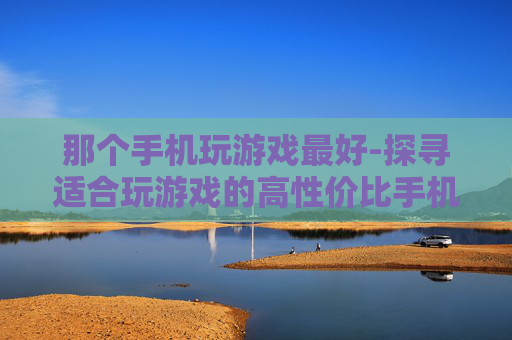 那个手机玩游戏最好-探寻适合玩游戏的高性价比手机