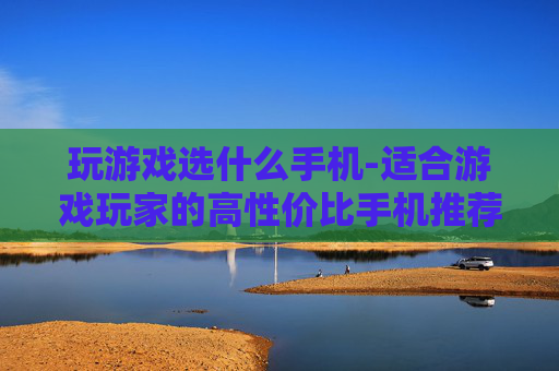 玩游戏选什么手机-适合游戏玩家的高性价比手机推荐